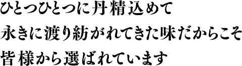 ひとつひとつに丹精込めて、永きに渡り紡がれてきた味だからこそ、皆様から選ばれています